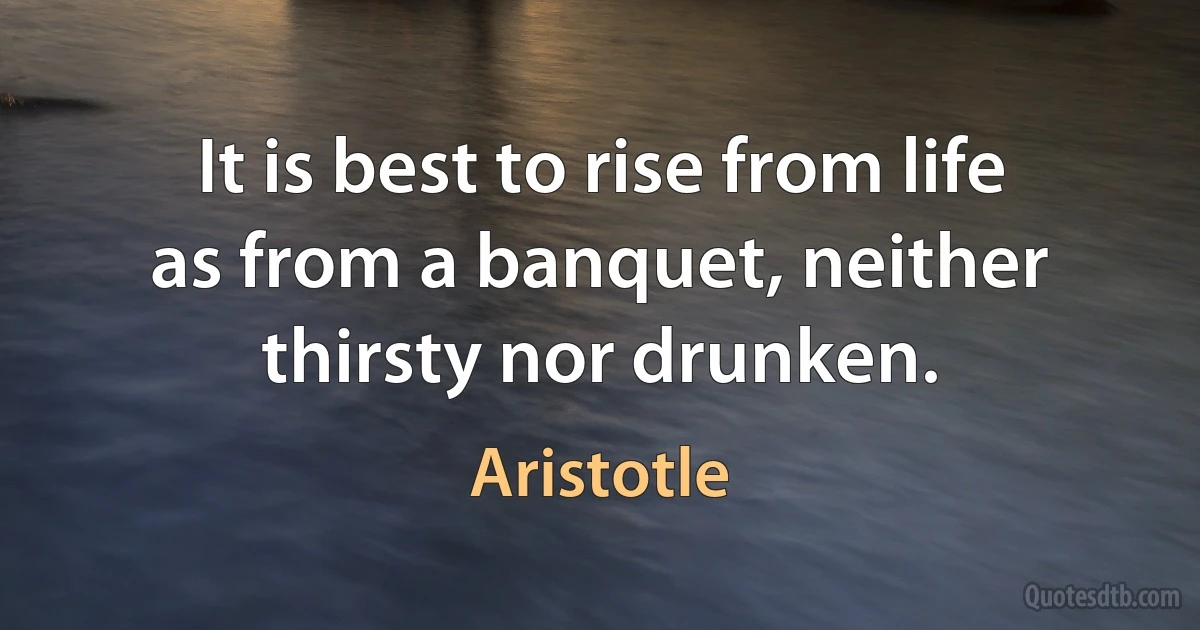 It is best to rise from life as from a banquet, neither thirsty nor drunken. (Aristotle)