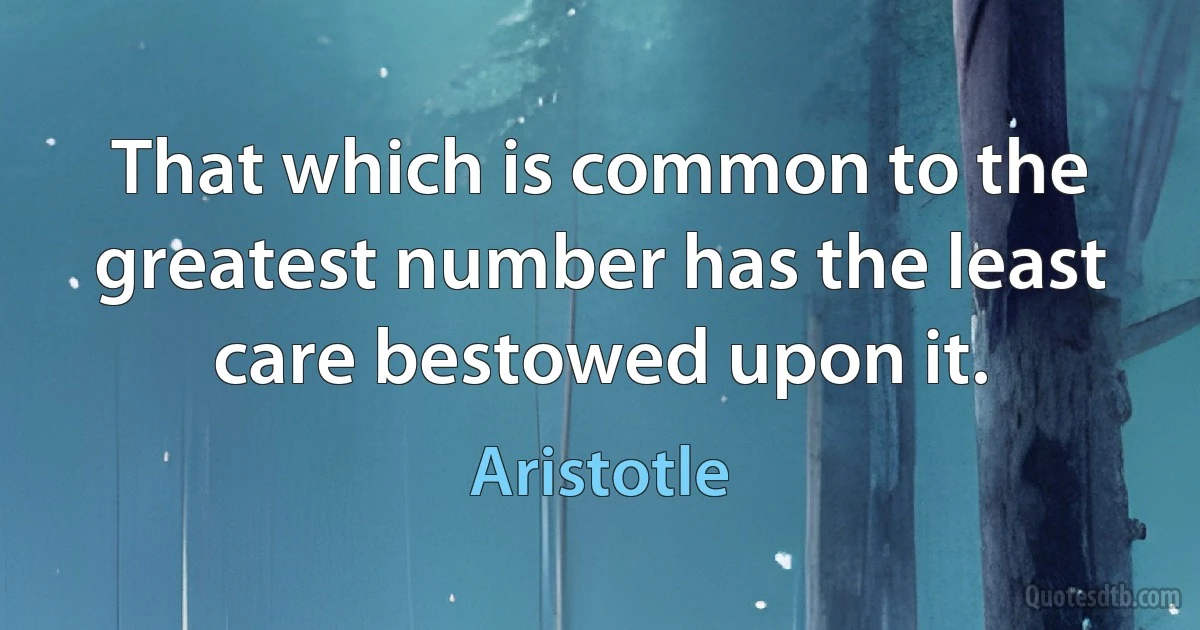 That which is common to the greatest number has the least care bestowed upon it. (Aristotle)