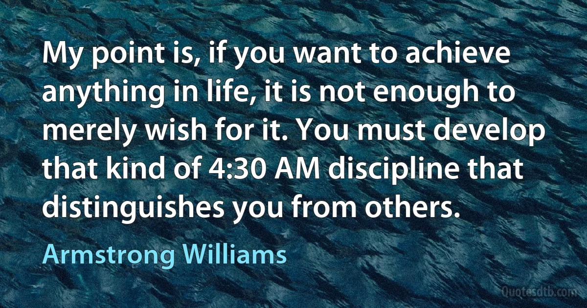 My point is, if you want to achieve anything in life, it is not enough to merely wish for it. You must develop that kind of 4:30 AM discipline that distinguishes you from others. (Armstrong Williams)