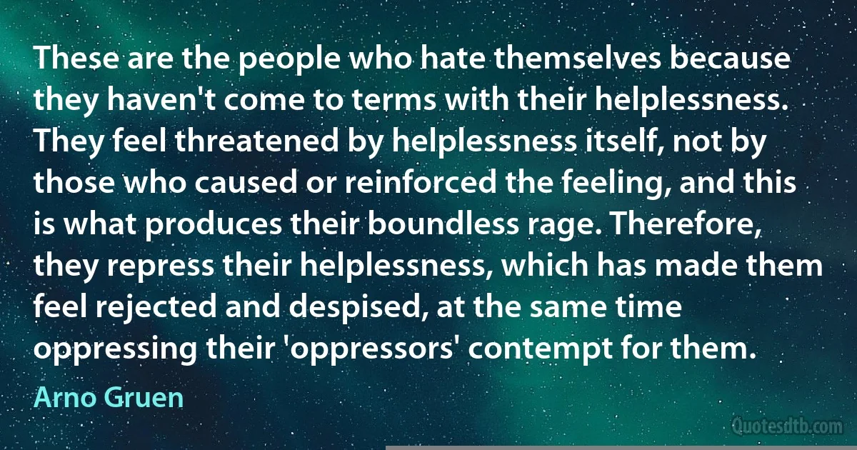 These are the people who hate themselves because they haven't come to terms with their helplessness. They feel threatened by helplessness itself, not by those who caused or reinforced the feeling, and this is what produces their boundless rage. Therefore, they repress their helplessness, which has made them feel rejected and despised, at the same time oppressing their 'oppressors' contempt for them. (Arno Gruen)