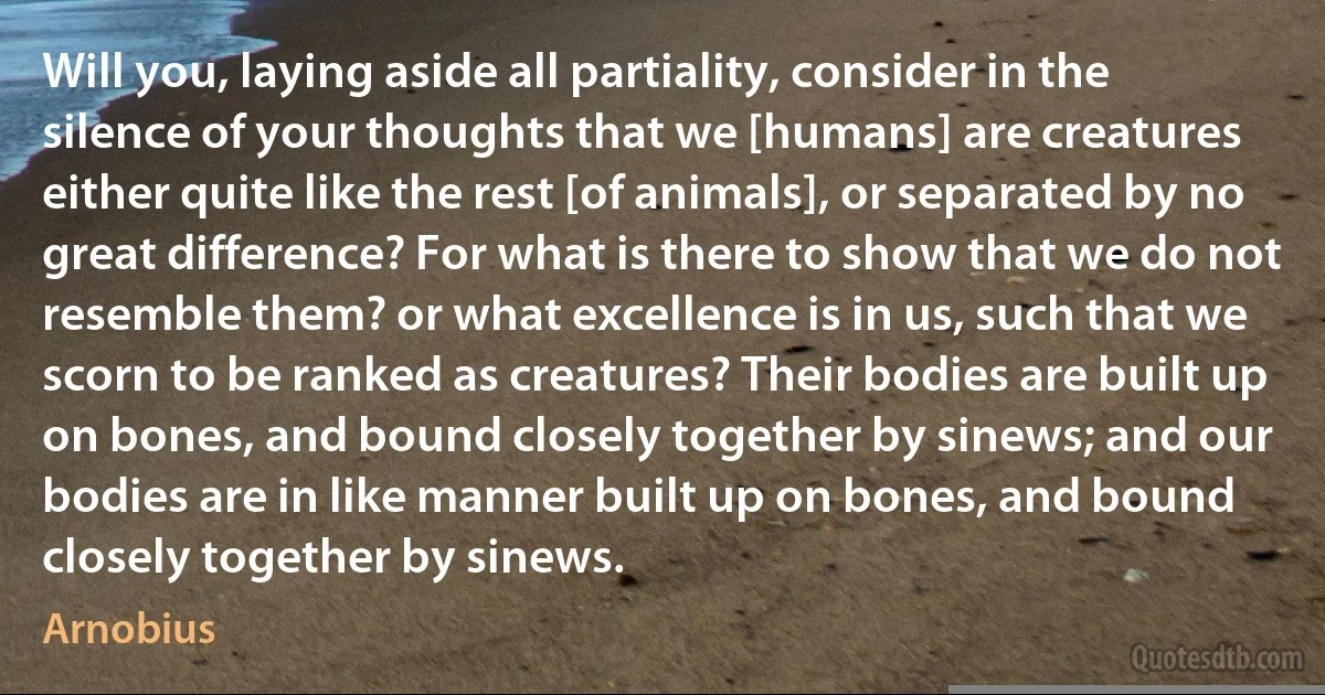 Will you, laying aside all partiality, consider in the silence of your thoughts that we [humans] are creatures either quite like the rest [of animals], or separated by no great difference? For what is there to show that we do not resemble them? or what excellence is in us, such that we scorn to be ranked as creatures? Their bodies are built up on bones, and bound closely together by sinews; and our bodies are in like manner built up on bones, and bound closely together by sinews. (Arnobius)