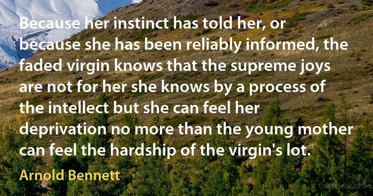 Because her instinct has told her, or because she has been reliably informed, the faded virgin knows that the supreme joys are not for her she knows by a process of the intellect but she can feel her deprivation no more than the young mother can feel the hardship of the virgin's lot. (Arnold Bennett)