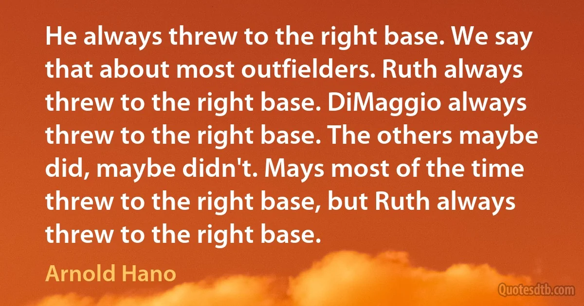 He always threw to the right base. We say that about most outfielders. Ruth always threw to the right base. DiMaggio always threw to the right base. The others maybe did, maybe didn't. Mays most of the time threw to the right base, but Ruth always threw to the right base. (Arnold Hano)