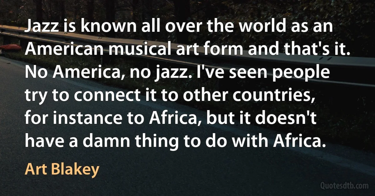 Jazz is known all over the world as an American musical art form and that's it. No America, no jazz. I've seen people try to connect it to other countries, for instance to Africa, but it doesn't have a damn thing to do with Africa. (Art Blakey)