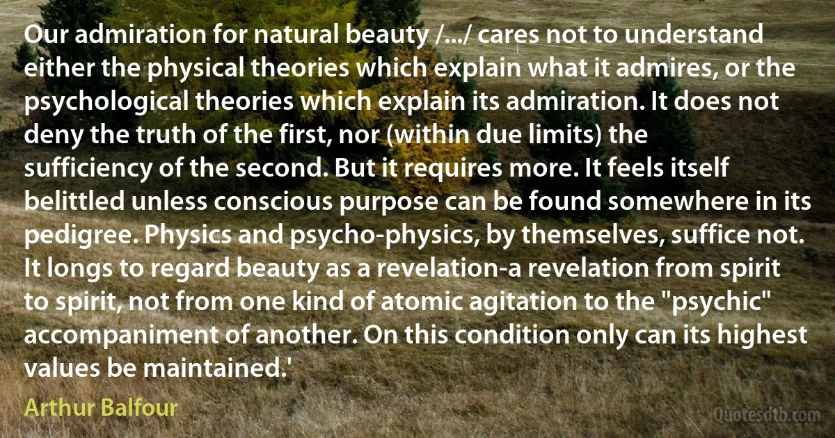 Our admiration for natural beauty /.../ cares not to understand either the physical theories which explain what it admires, or the psychological theories which explain its admiration. It does not deny the truth of the first, nor (within due limits) the sufficiency of the second. But it requires more. It feels itself belittled unless conscious purpose can be found somewhere in its pedigree. Physics and psycho-physics, by themselves, suffice not. It longs to regard beauty as a revelation-a revelation from spirit to spirit, not from one kind of atomic agitation to the "psychic" accompaniment of another. On this condition only can its highest values be maintained.' (Arthur Balfour)