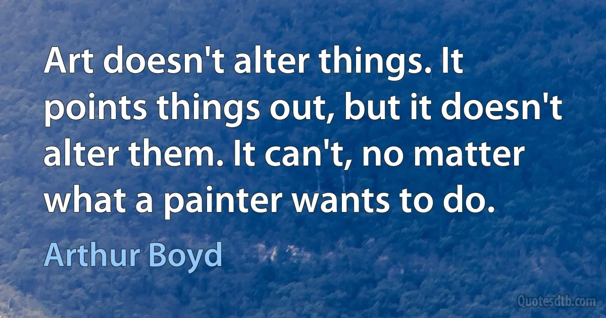 Art doesn't alter things. It points things out, but it doesn't alter them. It can't, no matter what a painter wants to do. (Arthur Boyd)