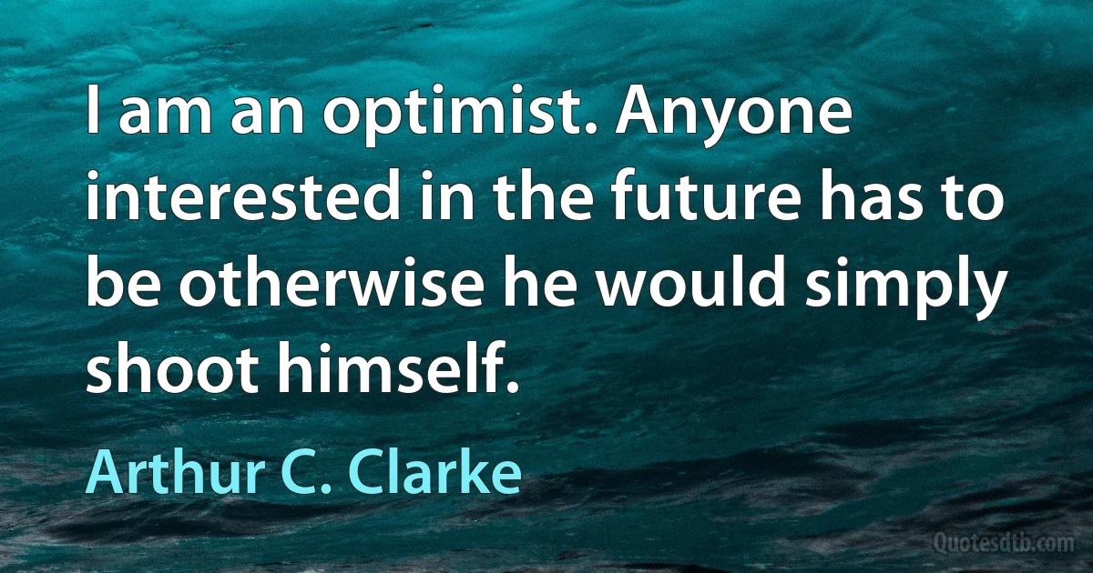 I am an optimist. Anyone interested in the future has to be otherwise he would simply shoot himself. (Arthur C. Clarke)