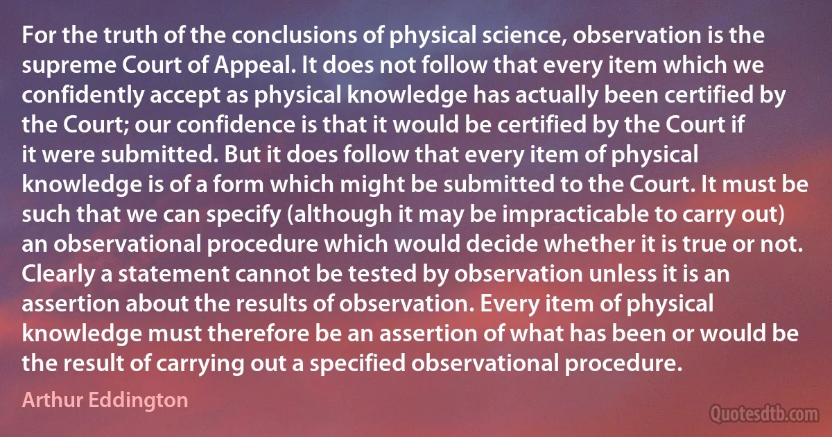 For the truth of the conclusions of physical science, observation is the supreme Court of Appeal. It does not follow that every item which we confidently accept as physical knowledge has actually been certified by the Court; our confidence is that it would be certified by the Court if it were submitted. But it does follow that every item of physical knowledge is of a form which might be submitted to the Court. It must be such that we can specify (although it may be impracticable to carry out) an observational procedure which would decide whether it is true or not. Clearly a statement cannot be tested by observation unless it is an assertion about the results of observation. Every item of physical knowledge must therefore be an assertion of what has been or would be the result of carrying out a specified observational procedure. (Arthur Eddington)