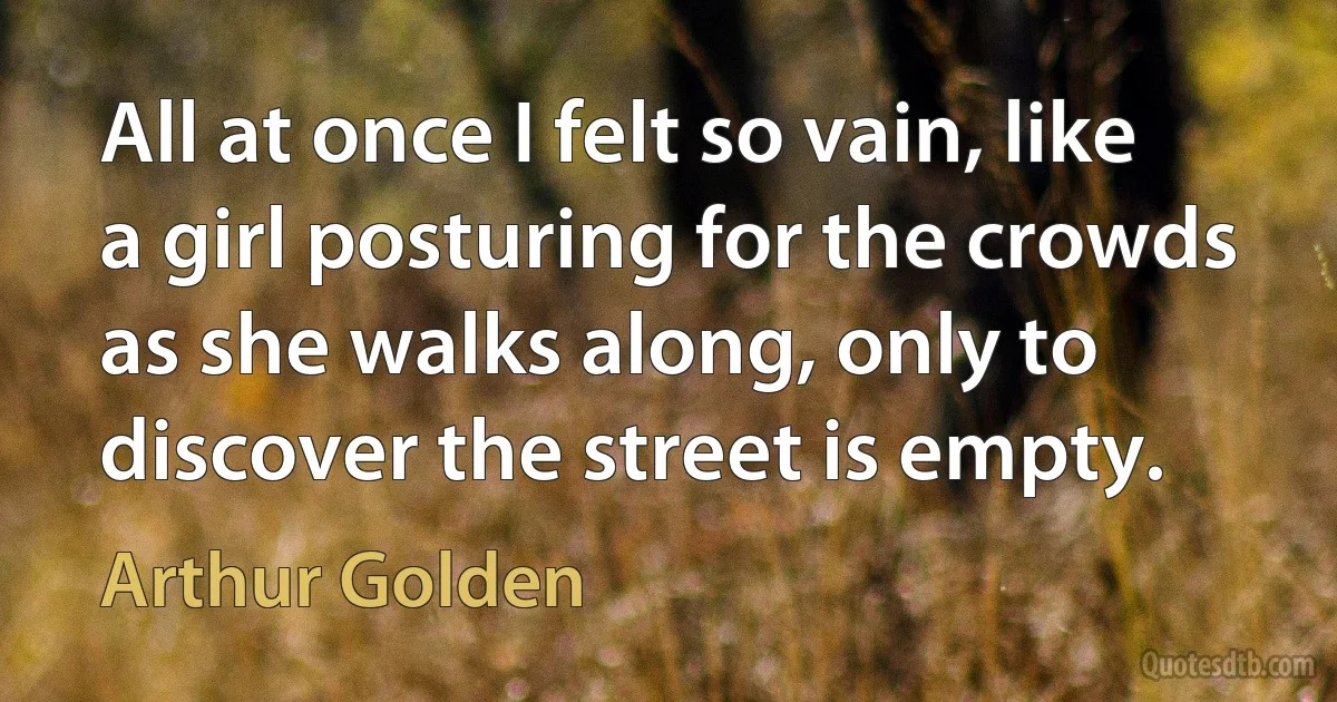 All at once I felt so vain, like a girl posturing for the crowds as she walks along, only to discover the street is empty. (Arthur Golden)