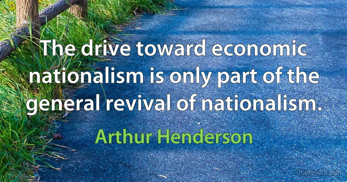 The drive toward economic nationalism is only part of the general revival of nationalism. (Arthur Henderson)