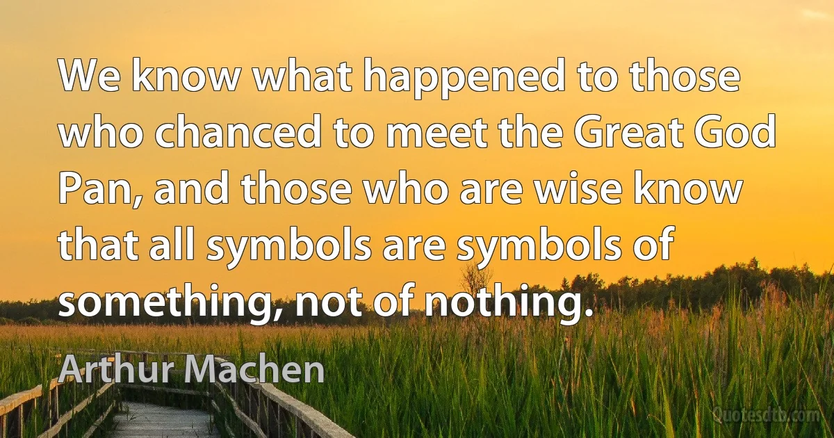 We know what happened to those who chanced to meet the Great God Pan, and those who are wise know that all symbols are symbols of something, not of nothing. (Arthur Machen)