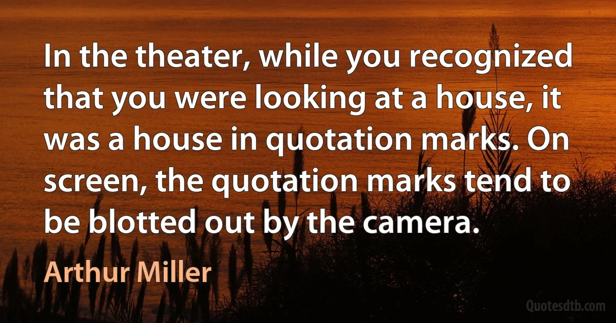 In the theater, while you recognized that you were looking at a house, it was a house in quotation marks. On screen, the quotation marks tend to be blotted out by the camera. (Arthur Miller)