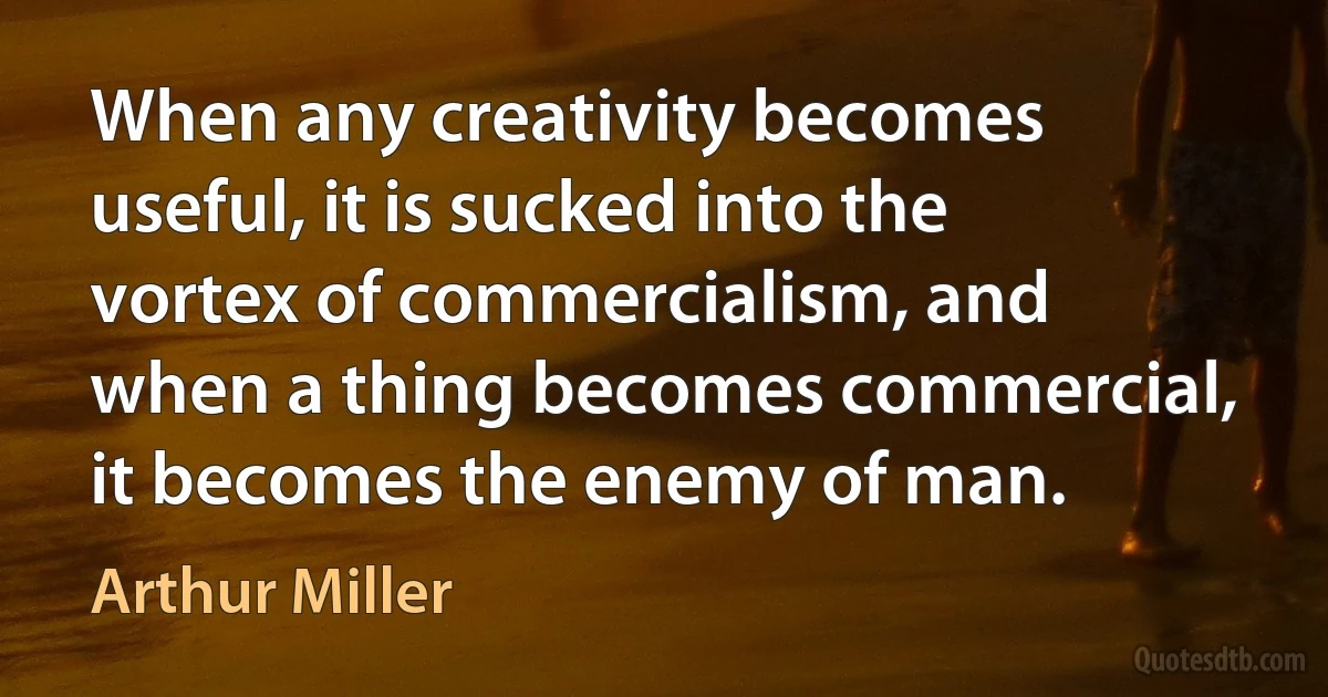 When any creativity becomes useful, it is sucked into the vortex of commercialism, and when a thing becomes commercial, it becomes the enemy of man. (Arthur Miller)