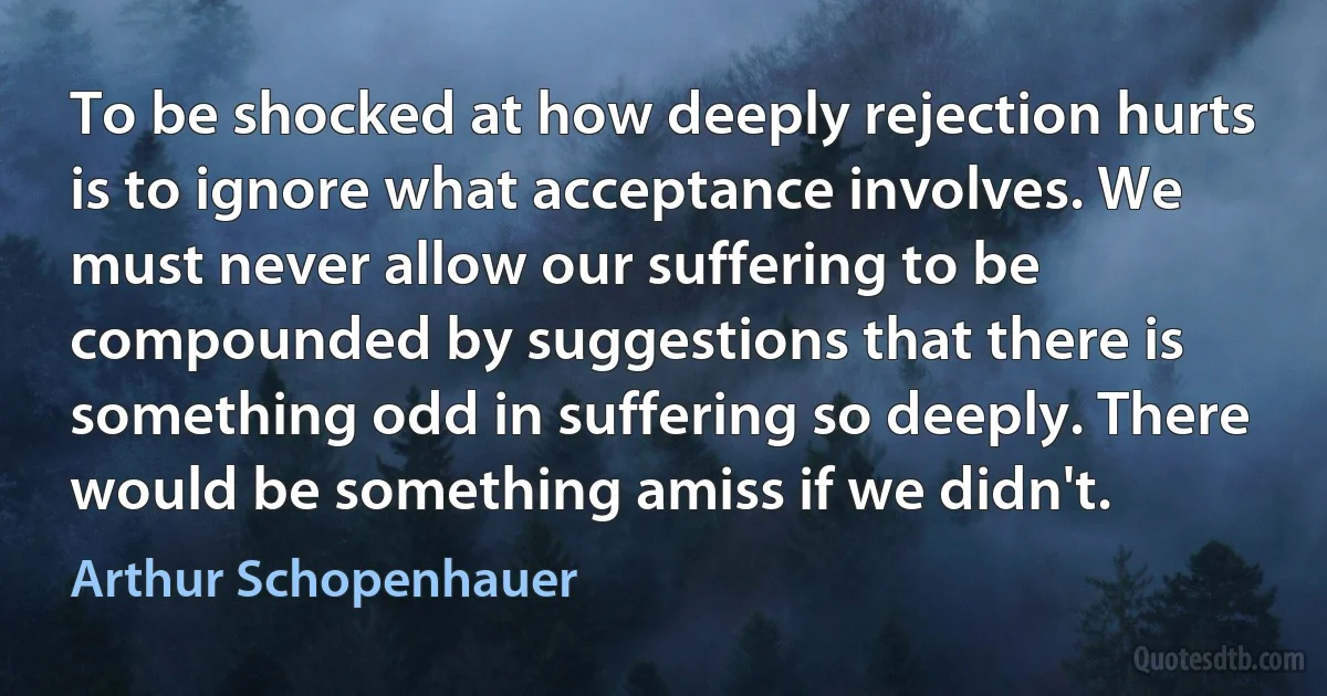 To be shocked at how deeply rejection hurts is to ignore what acceptance involves. We must never allow our suffering to be compounded by suggestions that there is something odd in suffering so deeply. There would be something amiss if we didn't. (Arthur Schopenhauer)