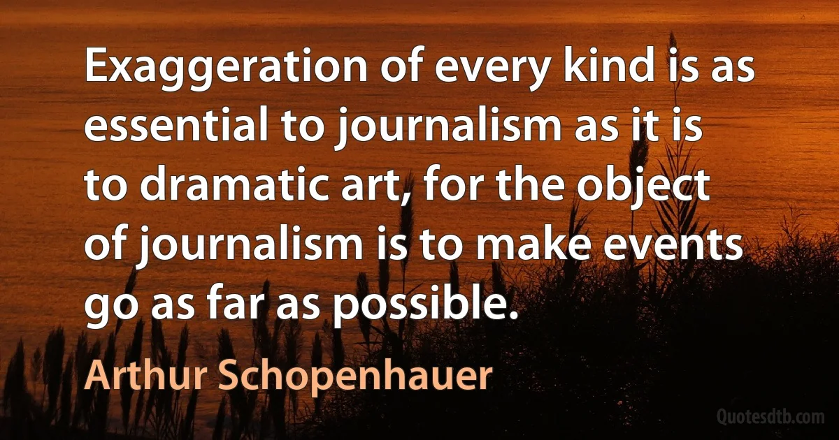 Exaggeration of every kind is as essential to journalism as it is to dramatic art, for the object of journalism is to make events go as far as possible. (Arthur Schopenhauer)