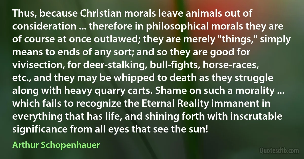 Thus, because Christian morals leave animals out of consideration ... therefore in philosophical morals they are of course at once outlawed; they are merely "things," simply means to ends of any sort; and so they are good for vivisection, for deer-stalking, bull-fights, horse-races, etc., and they may be whipped to death as they struggle along with heavy quarry carts. Shame on such a morality ... which fails to recognize the Eternal Reality immanent in everything that has life, and shining forth with inscrutable significance from all eyes that see the sun! (Arthur Schopenhauer)