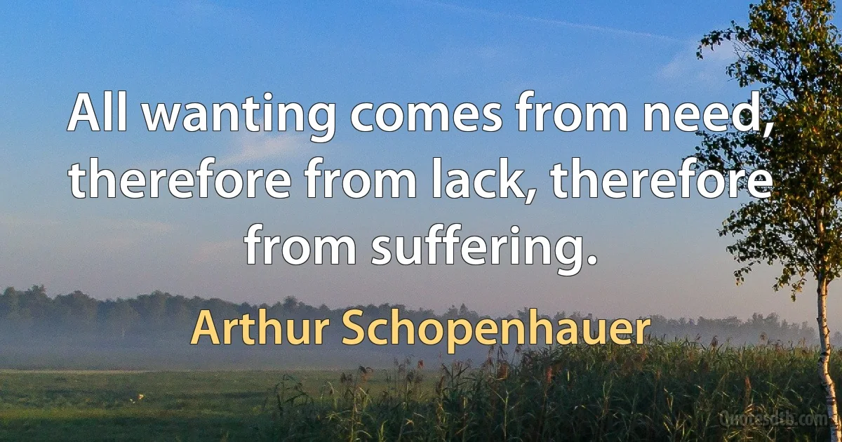 All wanting comes from need, therefore from lack, therefore from suffering. (Arthur Schopenhauer)