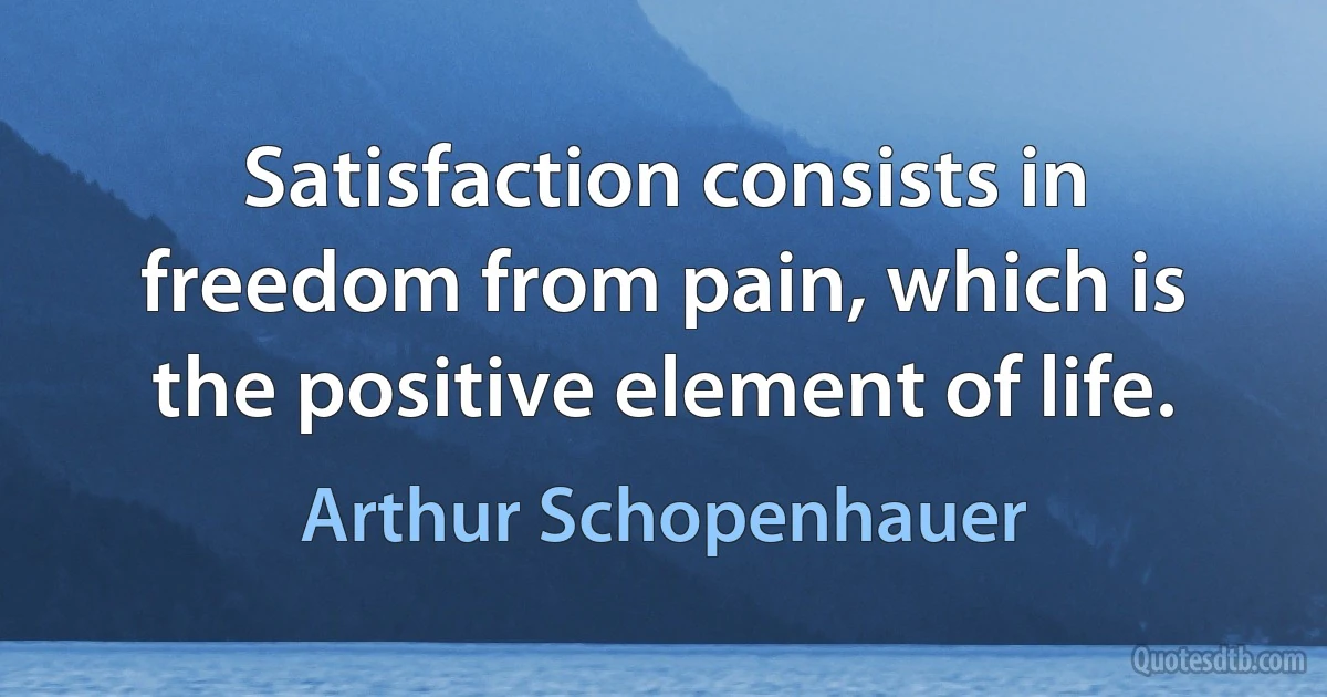 Satisfaction consists in freedom from pain, which is the positive element of life. (Arthur Schopenhauer)