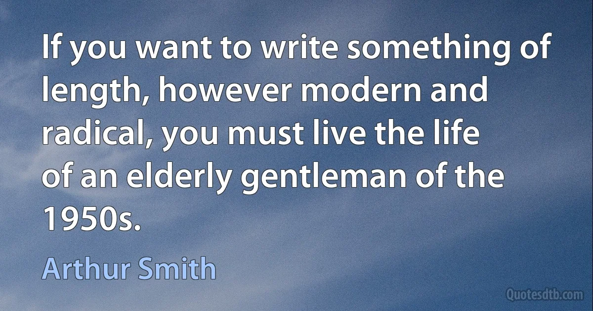 If you want to write something of length, however modern and radical, you must live the life of an elderly gentleman of the 1950s. (Arthur Smith)