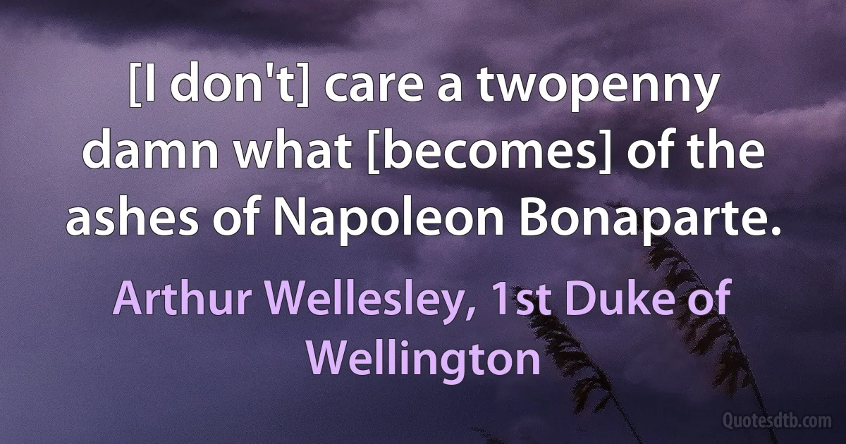 [I don't] care a twopenny damn what [becomes] of the ashes of Napoleon Bonaparte. (Arthur Wellesley, 1st Duke of Wellington)