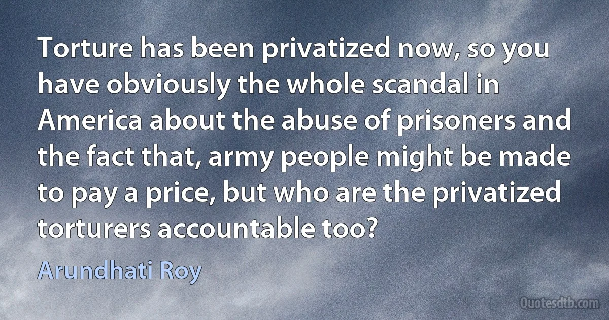 Torture has been privatized now, so you have obviously the whole scandal in America about the abuse of prisoners and the fact that, army people might be made to pay a price, but who are the privatized torturers accountable too? (Arundhati Roy)