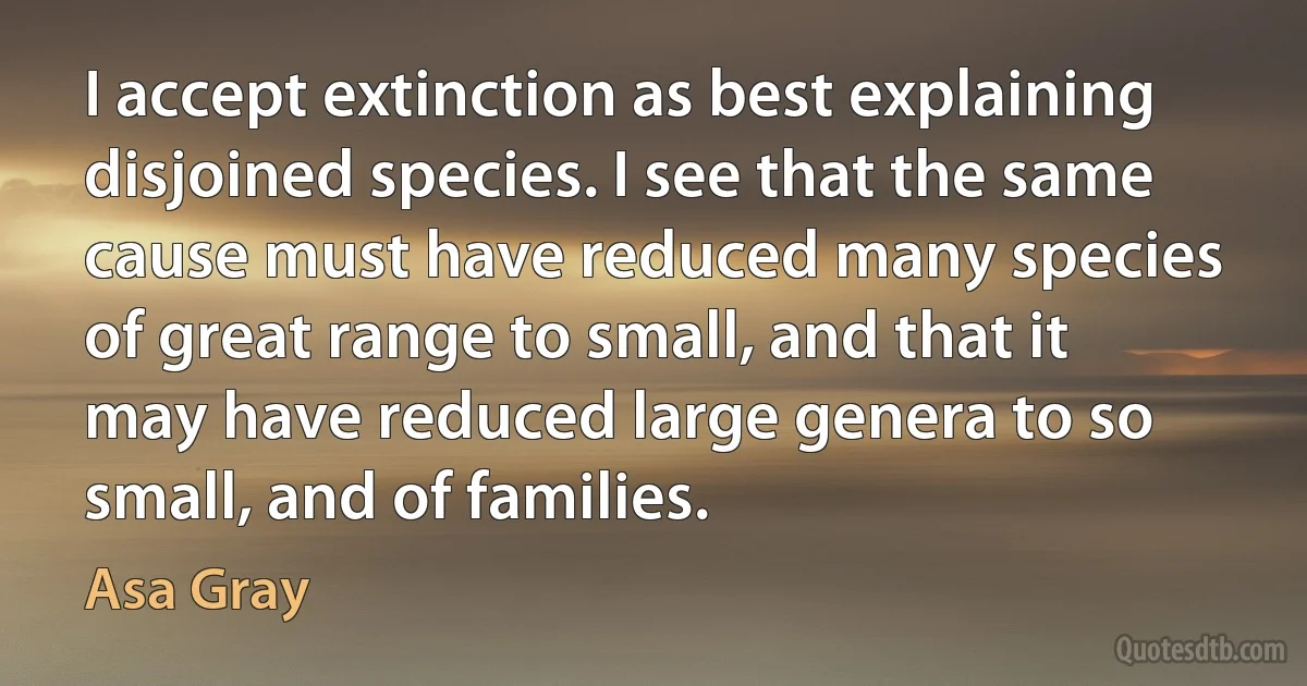 I accept extinction as best explaining disjoined species. I see that the same cause must have reduced many species of great range to small, and that it may have reduced large genera to so small, and of families. (Asa Gray)