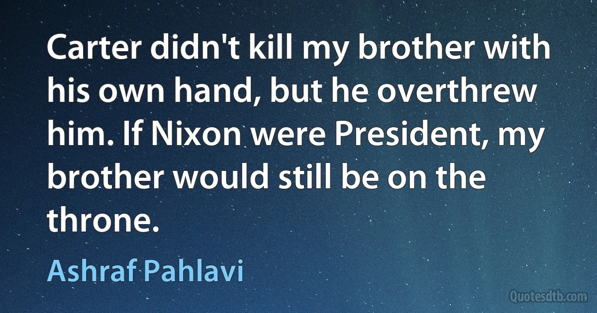 Carter didn't kill my brother with his own hand, but he overthrew him. If Nixon were President, my brother would still be on the throne. (Ashraf Pahlavi)