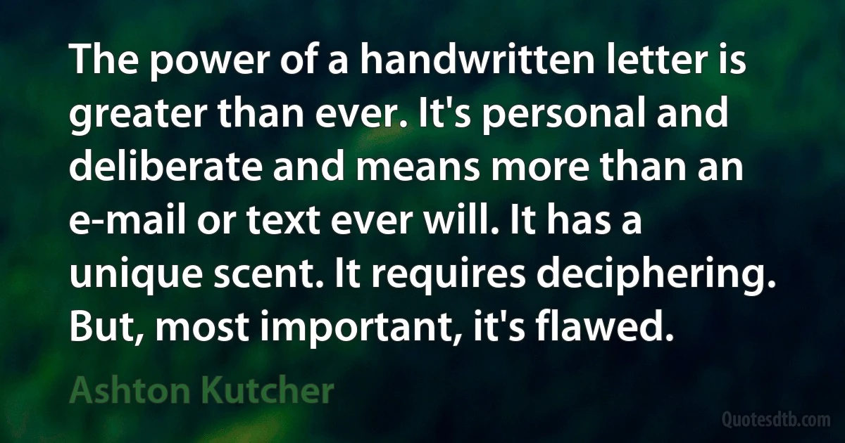 The power of a handwritten letter is greater than ever. It's personal and deliberate and means more than an e-mail or text ever will. It has a unique scent. It requires deciphering. But, most important, it's flawed. (Ashton Kutcher)