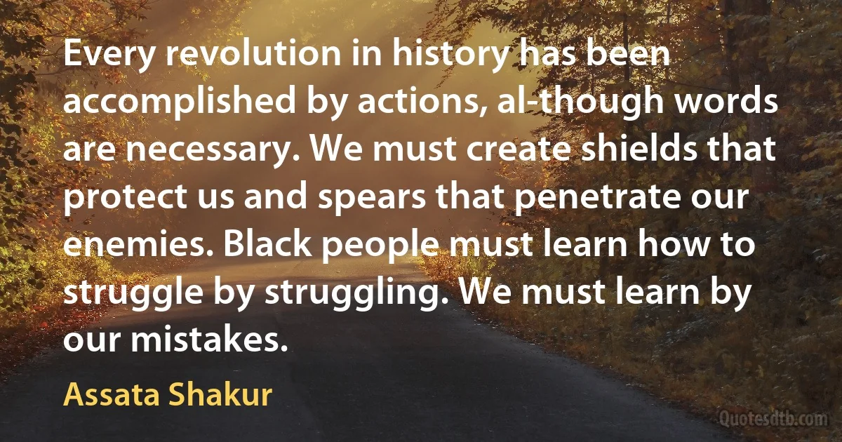 Every revolution in history has been accomplished by actions, al-though words are necessary. We must create shields that protect us and spears that penetrate our enemies. Black people must learn how to struggle by struggling. We must learn by our mistakes. (Assata Shakur)