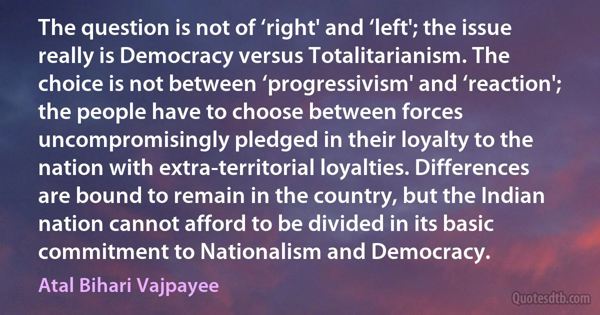 The question is not of ‘right' and ‘left'; the issue really is Democracy versus Totalitarianism. The choice is not between ‘progressivism' and ‘reaction'; the people have to choose between forces uncompromisingly pledged in their loyalty to the nation with extra-territorial loyalties. Differences are bound to remain in the country, but the Indian nation cannot afford to be divided in its basic commitment to Nationalism and Democracy. (Atal Bihari Vajpayee)