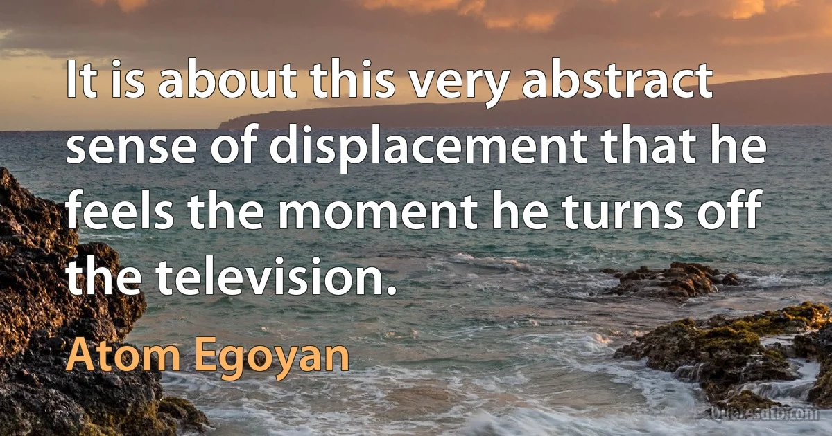 It is about this very abstract sense of displacement that he feels the moment he turns off the television. (Atom Egoyan)