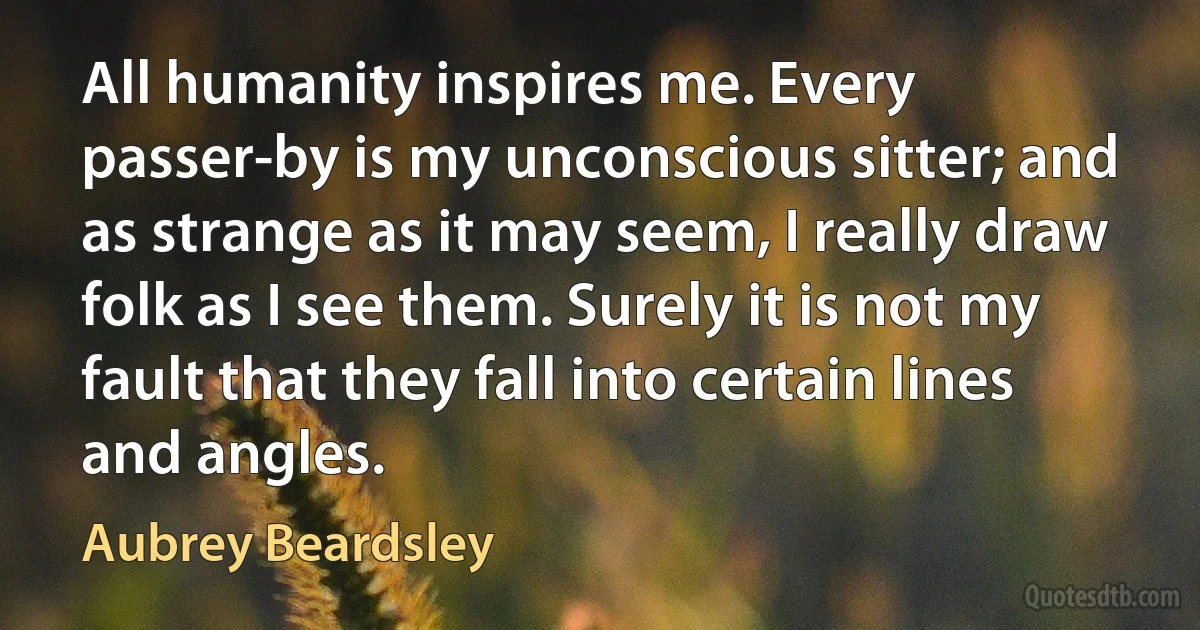 All humanity inspires me. Every passer-by is my unconscious sitter; and as strange as it may seem, I really draw folk as I see them. Surely it is not my fault that they fall into certain lines and angles. (Aubrey Beardsley)