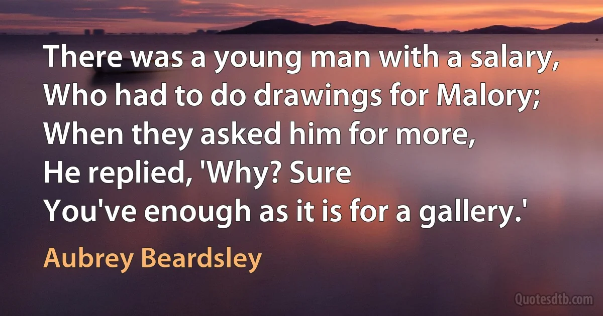 There was a young man with a salary,
Who had to do drawings for Malory;
When they asked him for more,
He replied, 'Why? Sure
You've enough as it is for a gallery.' (Aubrey Beardsley)