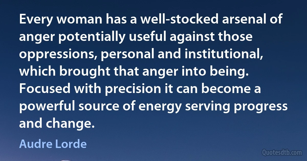 Every woman has a well-stocked arsenal of anger potentially useful against those oppressions, personal and institutional, which brought that anger into being. Focused with precision it can become a powerful source of energy serving progress and change. (Audre Lorde)