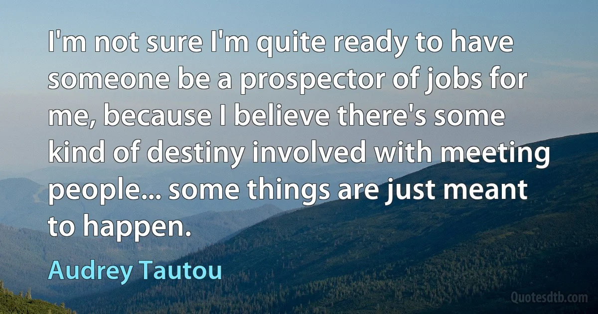 I'm not sure I'm quite ready to have someone be a prospector of jobs for me, because I believe there's some kind of destiny involved with meeting people... some things are just meant to happen. (Audrey Tautou)