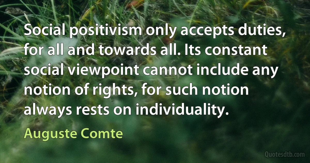 Social positivism only accepts duties, for all and towards all. Its constant social viewpoint cannot include any notion of rights, for such notion always rests on individuality. (Auguste Comte)