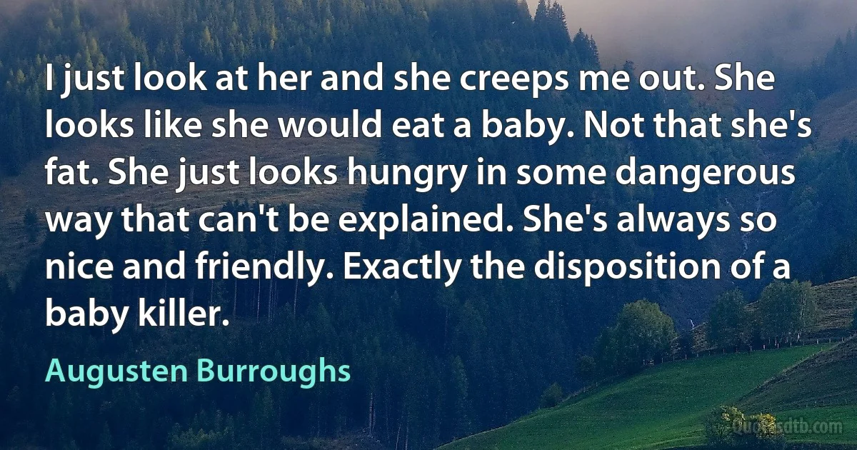 I just look at her and she creeps me out. She looks like she would eat a baby. Not that she's fat. She just looks hungry in some dangerous way that can't be explained. She's always so nice and friendly. Exactly the disposition of a baby killer. (Augusten Burroughs)