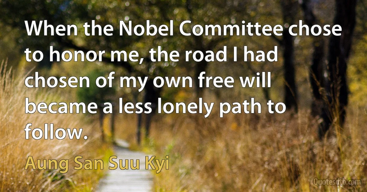 When the Nobel Committee chose to honor me, the road I had chosen of my own free will became a less lonely path to follow. (Aung San Suu Kyi)