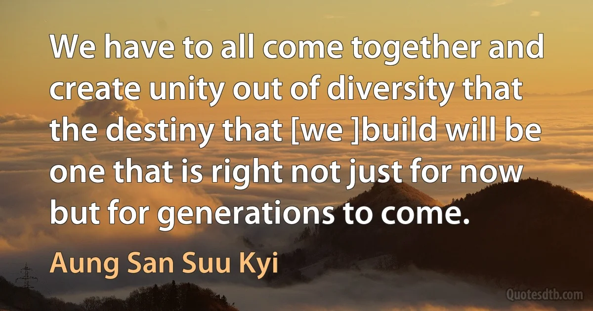 We have to all come together and create unity out of diversity that the destiny that [we ]build will be one that is right not just for now but for generations to come. (Aung San Suu Kyi)