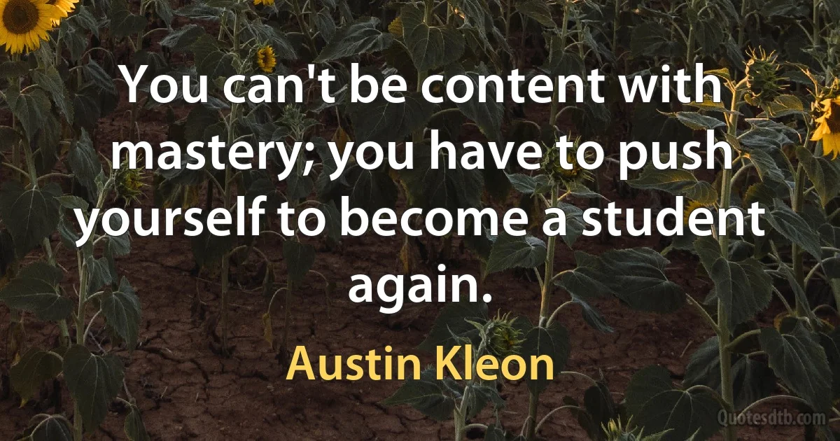 You can't be content with mastery; you have to push yourself to become a student again. (Austin Kleon)