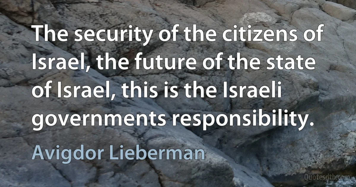 The security of the citizens of Israel, the future of the state of Israel, this is the Israeli governments responsibility. (Avigdor Lieberman)