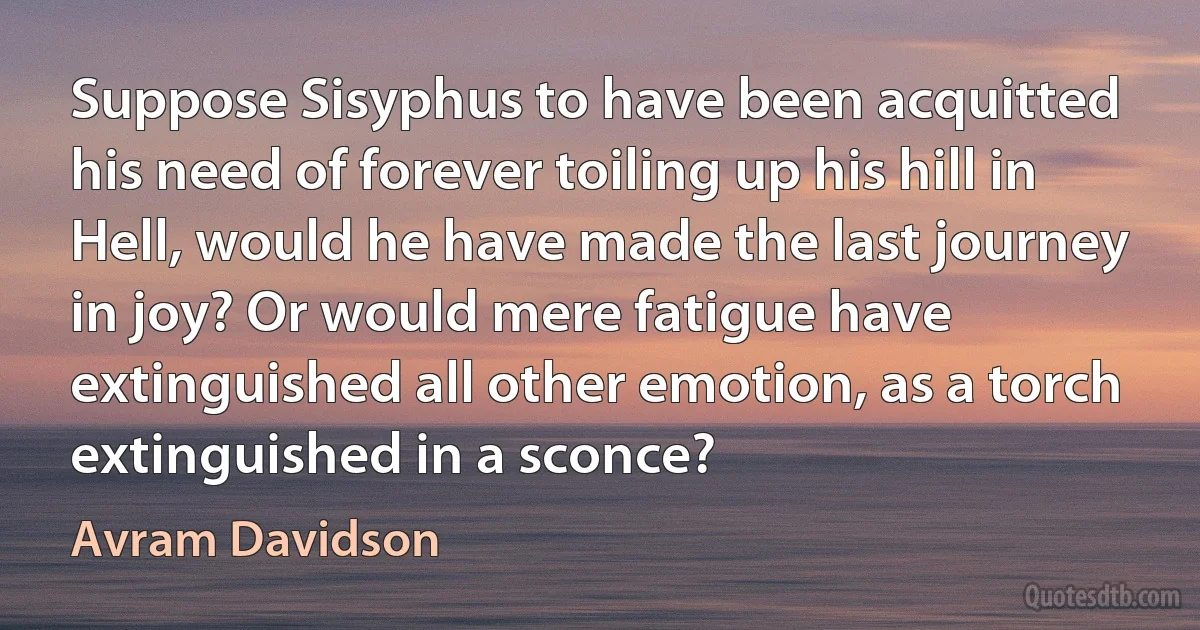 Suppose Sisyphus to have been acquitted his need of forever toiling up his hill in Hell, would he have made the last journey in joy? Or would mere fatigue have extinguished all other emotion, as a torch extinguished in a sconce? (Avram Davidson)