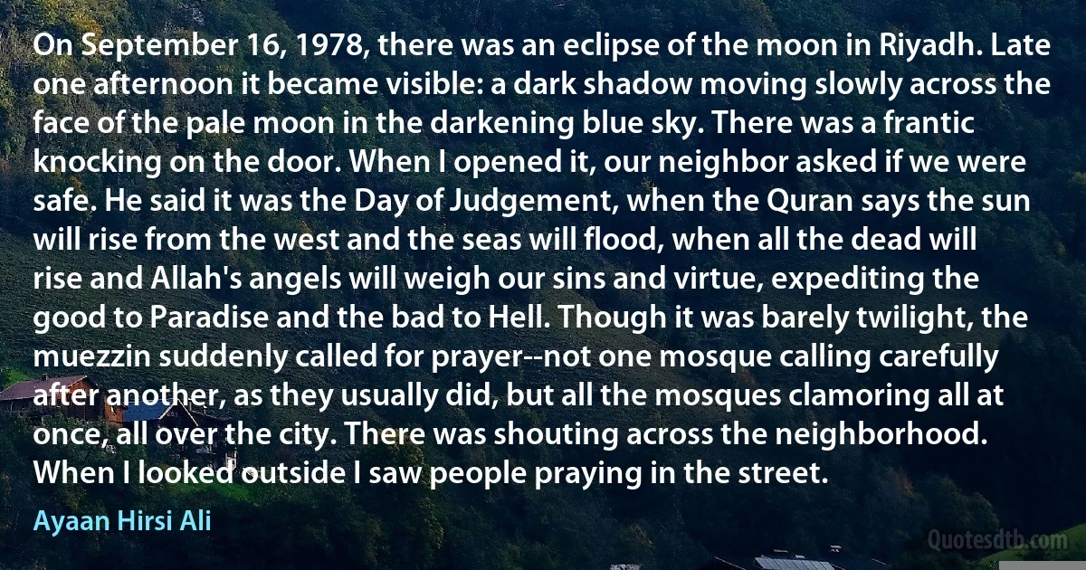 On September 16, 1978, there was an eclipse of the moon in Riyadh. Late one afternoon it became visible: a dark shadow moving slowly across the face of the pale moon in the darkening blue sky. There was a frantic knocking on the door. When I opened it, our neighbor asked if we were safe. He said it was the Day of Judgement, when the Quran says the sun will rise from the west and the seas will flood, when all the dead will rise and Allah's angels will weigh our sins and virtue, expediting the good to Paradise and the bad to Hell. Though it was barely twilight, the muezzin suddenly called for prayer--not one mosque calling carefully after another, as they usually did, but all the mosques clamoring all at once, all over the city. There was shouting across the neighborhood. When I looked outside I saw people praying in the street. (Ayaan Hirsi Ali)