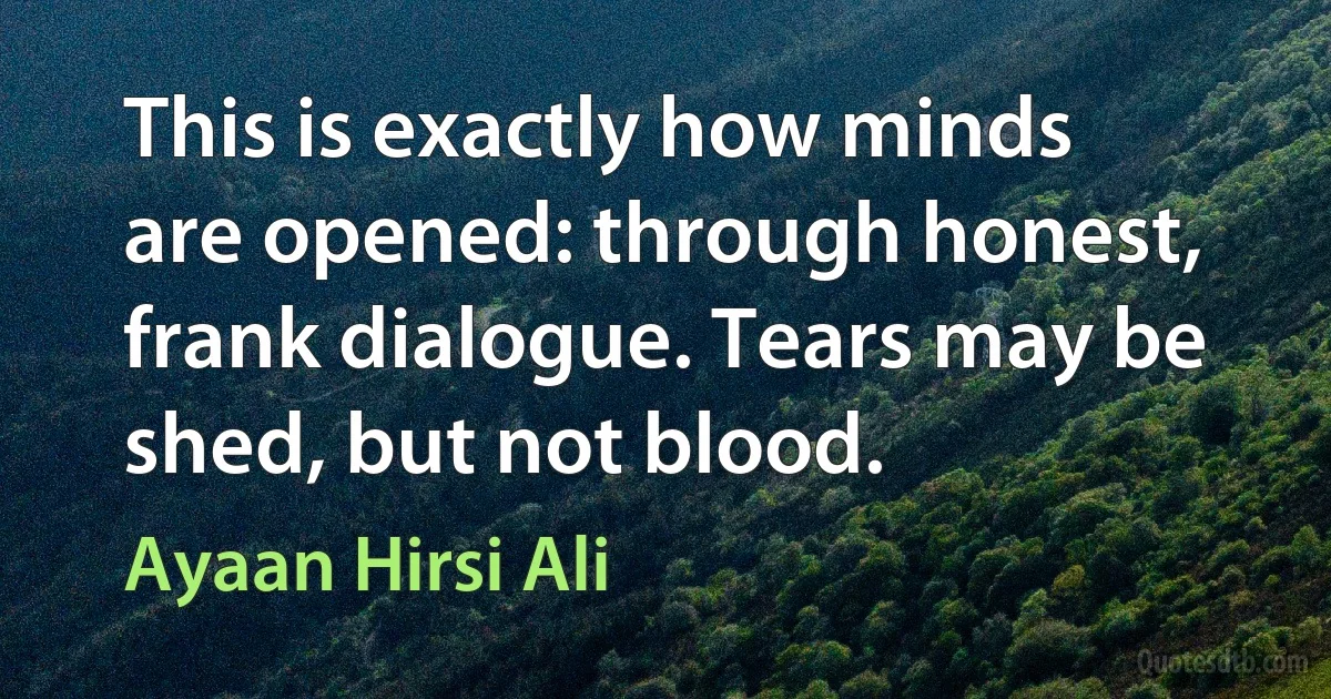 This is exactly how minds are opened: through honest, frank dialogue. Tears may be shed, but not blood. (Ayaan Hirsi Ali)