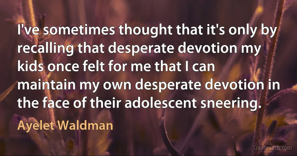 I've sometimes thought that it's only by recalling that desperate devotion my kids once felt for me that I can maintain my own desperate devotion in the face of their adolescent sneering. (Ayelet Waldman)