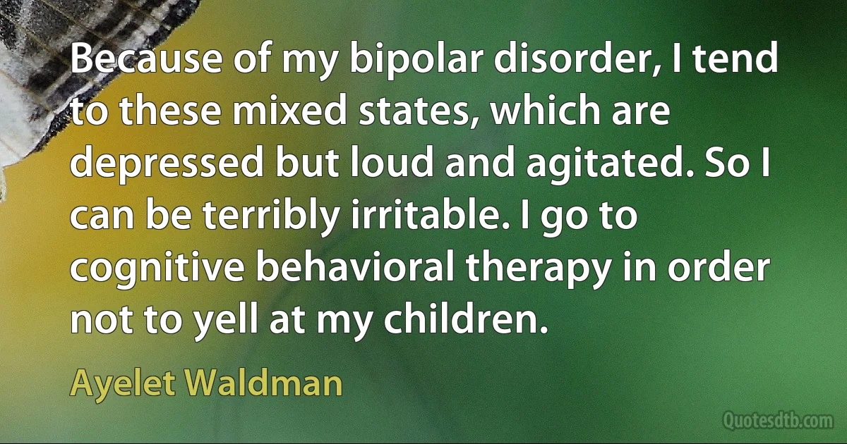 Because of my bipolar disorder, I tend to these mixed states, which are depressed but loud and agitated. So I can be terribly irritable. I go to cognitive behavioral therapy in order not to yell at my children. (Ayelet Waldman)