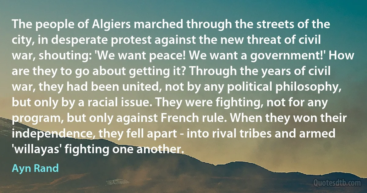 The people of Algiers marched through the streets of the city, in desperate protest against the new threat of civil war, shouting: 'We want peace! We want a government!' How are they to go about getting it? Through the years of civil war, they had been united, not by any political philosophy, but only by a racial issue. They were fighting, not for any program, but only against French rule. When they won their independence, they fell apart - into rival tribes and armed 'willayas' fighting one another. (Ayn Rand)