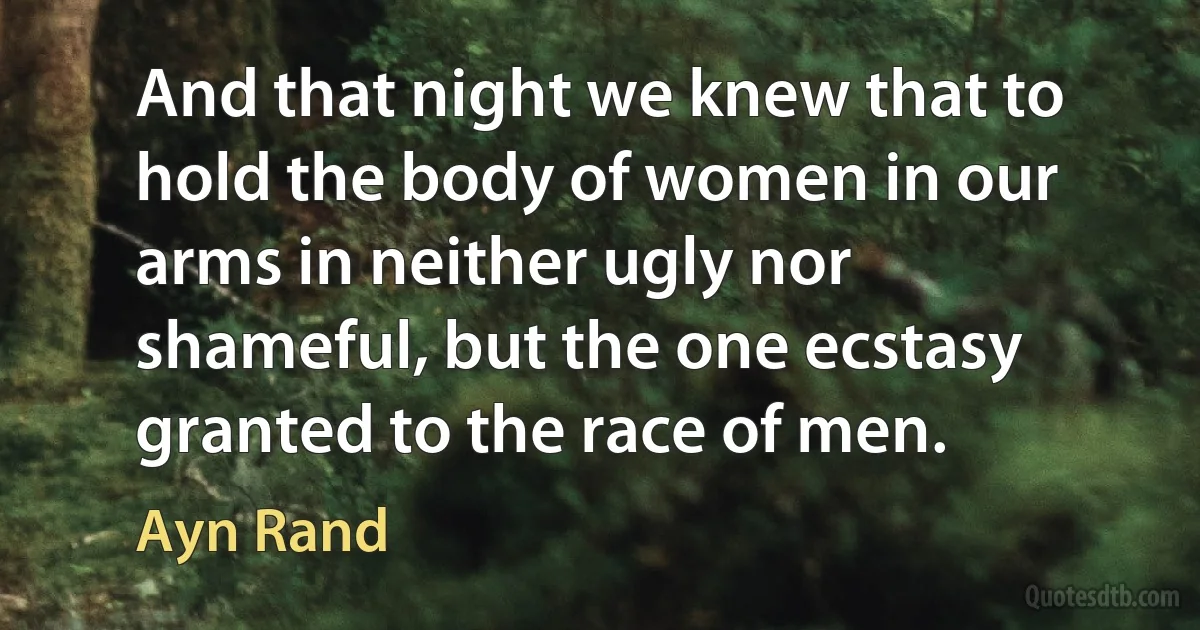 And that night we knew that to hold the body of women in our arms in neither ugly nor shameful, but the one ecstasy granted to the race of men. (Ayn Rand)