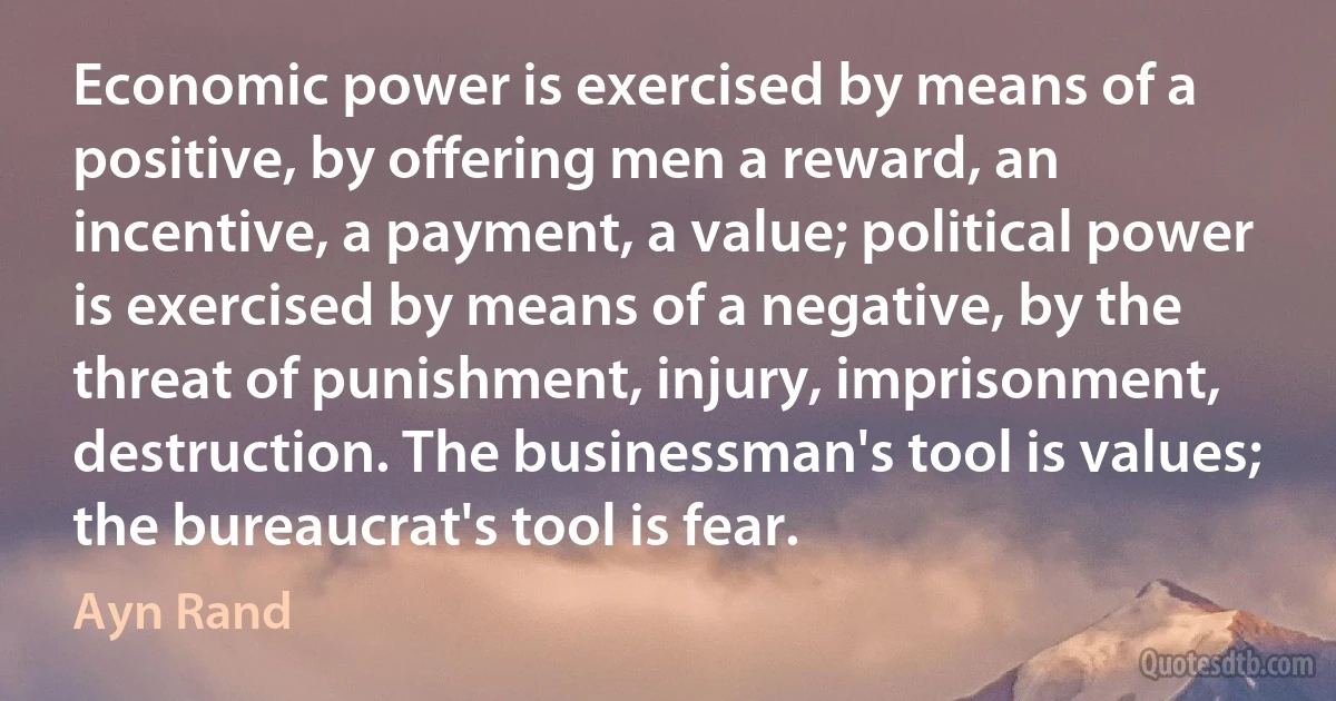 Economic power is exercised by means of a positive, by offering men a reward, an incentive, a payment, a value; political power is exercised by means of a negative, by the threat of punishment, injury, imprisonment, destruction. The businessman's tool is values; the bureaucrat's tool is fear. (Ayn Rand)