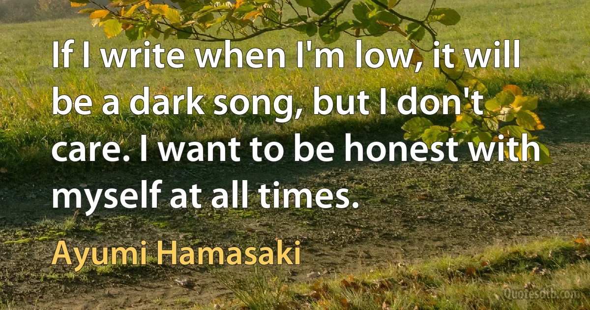 If I write when I'm low, it will be a dark song, but I don't care. I want to be honest with myself at all times. (Ayumi Hamasaki)